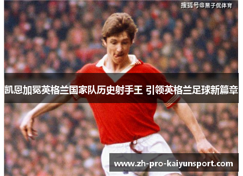 凯恩加冕英格兰国家队历史射手王 引领英格兰足球新篇章