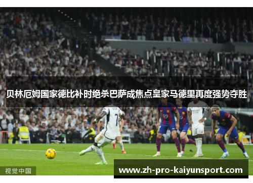 贝林厄姆国家德比补时绝杀巴萨成焦点皇家马德里再度强势夺胜